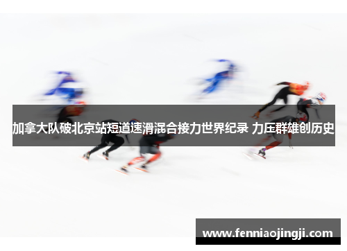 加拿大队破北京站短道速滑混合接力世界纪录 力压群雄创历史