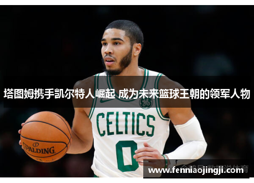 塔图姆携手凯尔特人崛起 成为未来篮球王朝的领军人物